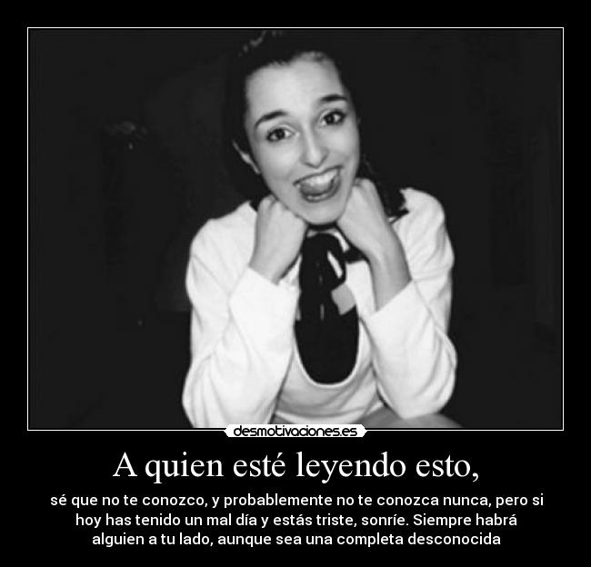 A quien esté leyendo esto, - sé que no te conozco, y probablemente no te conozca nunca, pero si
hoy has tenido un mal día y estás triste, sonríe. Siempre habrá
alguien a tu lado, aunque sea una completa desconocida