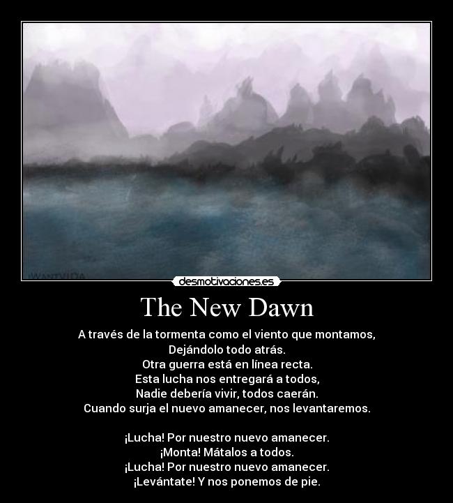 The New Dawn - A través de la tormenta como el viento que montamos,
Dejándolo todo atrás.
Otra guerra está en línea recta.
Esta lucha nos entregará a todos,
Nadie debería vivir, todos caerán.
Cuando surja el nuevo amanecer, nos levantaremos.
¡Lucha! Por nuestro nuevo amanecer.
¡Monta! Mátalos a todos.
¡Lucha! Por nuestro nuevo amanecer.
¡Levántate! Y nos ponemos de pie.