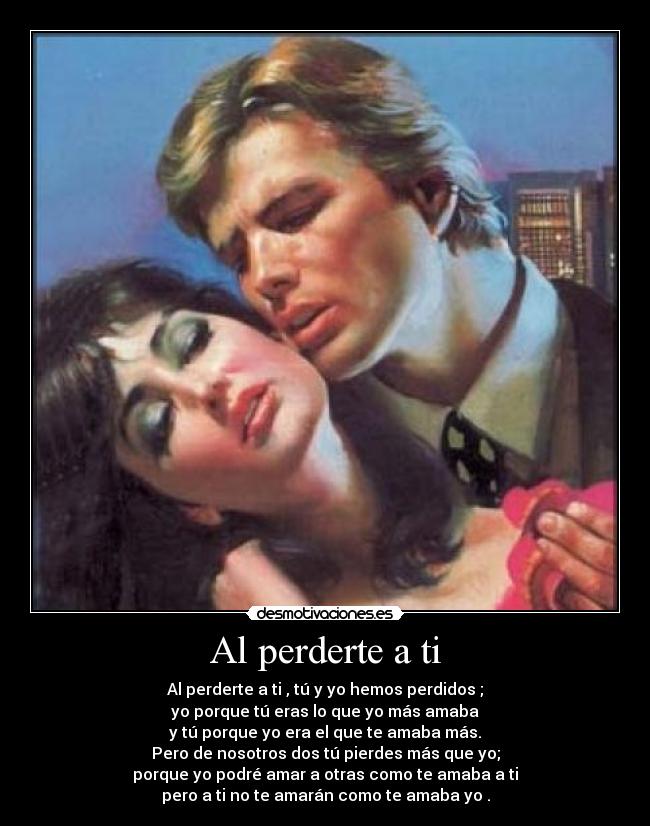 Al perderte a ti - Al perderte a ti , tú y yo hemos perdidos ;
yo porque tú eras lo que yo más amaba
y tú porque yo era el que te amaba más.
Pero de nosotros dos tú pierdes más que yo;
porque yo podré amar a otras como te amaba a ti
pero a ti no te amarán como te amaba yo .