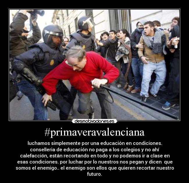 #primaveravalenciana - luchamos simplemente por una educación en condiciones.
conselleria de educación no paga a los colegios y no ahí
calefacción, están recortando en todo y no podemos ir a clase en
esas condiciones. por luchar por lo nuestros nos pegan y dicen que
somos el enemigo.. el enemigo son ellos que quieren recortar nuestro
futuro.