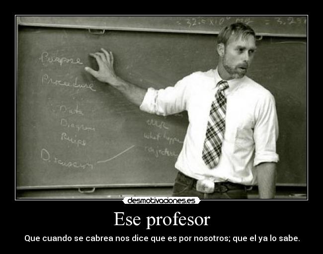 Ese profesor - Que cuando se cabrea nos dice que es por nosotros; que el ya lo sabe.