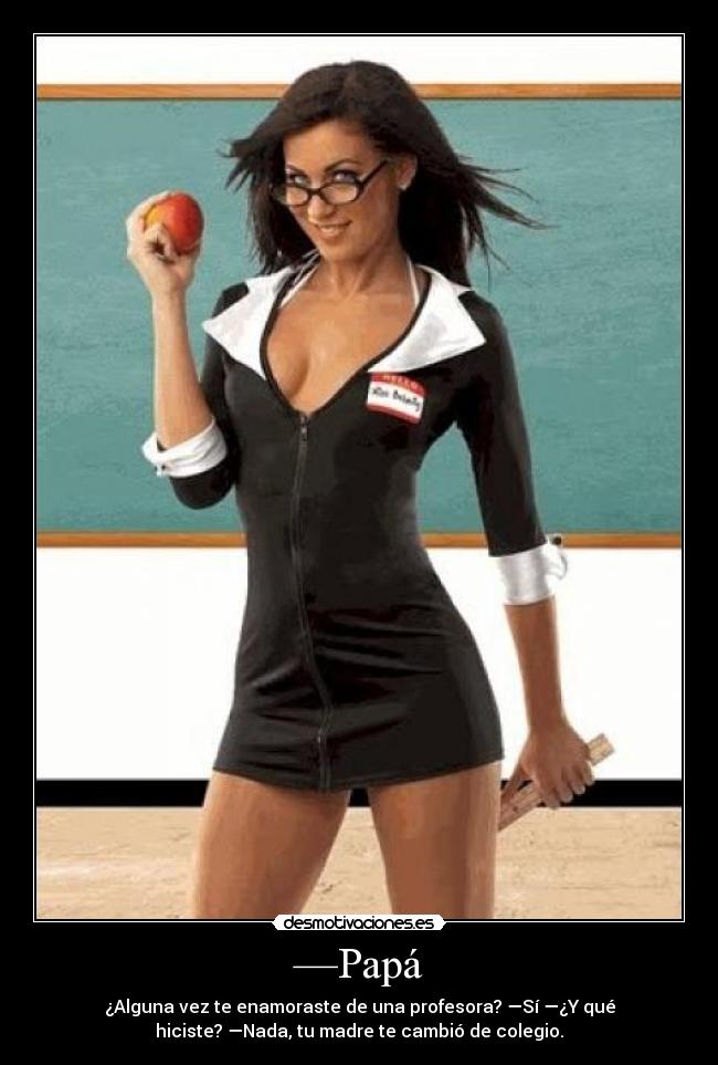 —Papá - ¿Alguna vez te enamoraste de una profesora? —Sí —¿Y qué
hiciste? —Nada, tu madre te cambió de colegio.