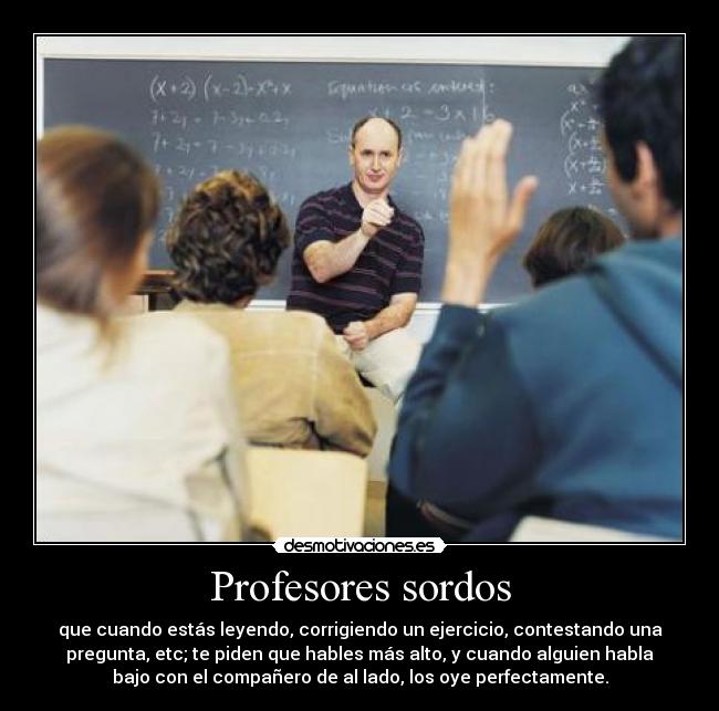 Profesores sordos - que cuando estás leyendo, corrigiendo un ejercicio, contestando una
pregunta, etc; te piden que hables más alto, y cuando alguien habla
bajo con el compañero de al lado, los oye perfectamente.