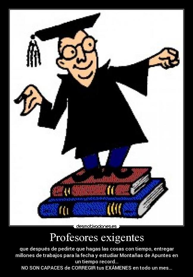 Profesores exigentes - que después de pedirte que hagas las cosas con tiempo, entregar
millones de trabajos para la fecha y estudiar Montañas de Apuntes en
un tiempo record...
NO SON CAPACES de CORREGIR tus EXÁMENES en todo un mes...
