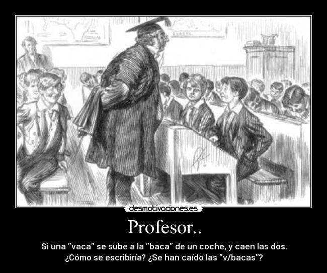 Profesor.. - Si una vaca se sube a la baca de un coche, y caen las dos.
¿Cómo se escribiría? ¿Se han caído las v/bacas?