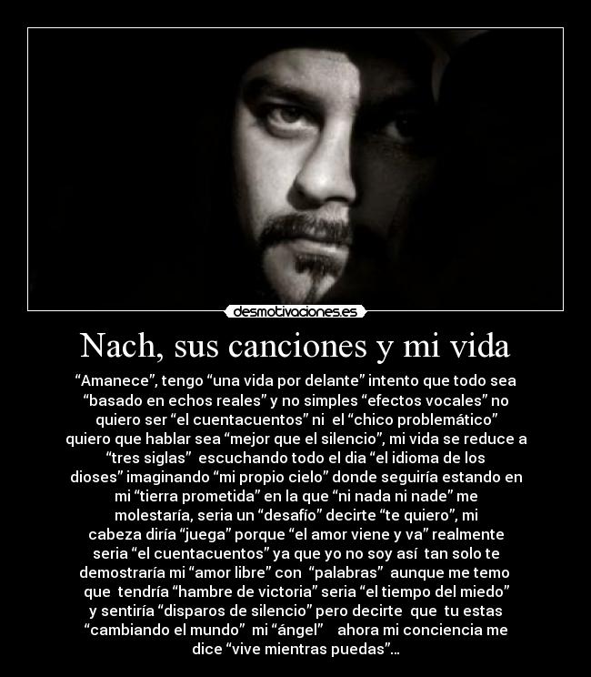 Nach, sus canciones y mi vida - “Amanece”, tengo “una vida por delante” intento que todo sea
“basado en echos reales” y no simples “efectos vocales” no
quiero ser “el cuentacuentos” ni  el “chico problemático”
quiero que hablar sea “mejor que el silencio”, mi vida se reduce a
“tres siglas”  escuchando todo el dia “el idioma de los
dioses” imaginando “mi propio cielo” donde seguiría estando en
mi “tierra prometida” en la que “ni nada ni nade” me
molestaría, seria un “desafío” decirte “te quiero”, mi
cabeza diría “juega” porque “el amor viene y va” realmente
seria “el cuentacuentos” ya que yo no soy así  tan solo te
demostraría mi “amor libre” con  “palabras”  aunque me temo 
que  tendría “hambre de victoria” seria “el tiempo del miedo”
y sentiría “disparos de silencio” pero decirte  que  tu estas
“cambiando el mundo”  mi “ángel”    ahora mi conciencia me
dice “vive mientras puedas”…