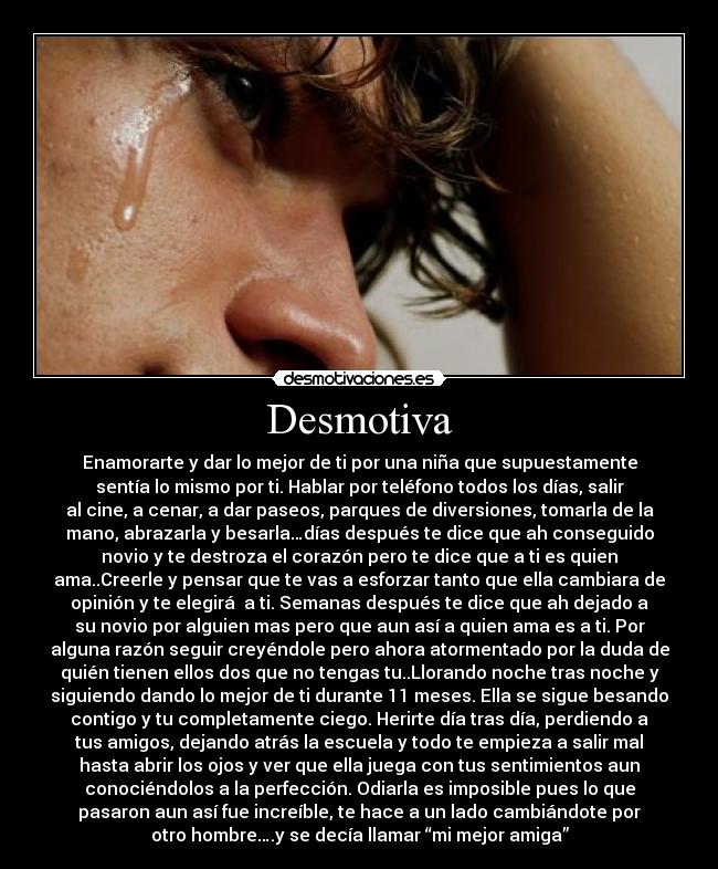 Desmotiva - Enamorarte y dar lo mejor de ti por una niña que supuestamente
sentía lo mismo por ti. Hablar por teléfono todos los días, salir
al cine, a cenar, a dar paseos, parques de diversiones, tomarla de la
mano, abrazarla y besarla…días después te dice que ah conseguido
novio y te destroza el corazón pero te dice que a ti es quien
ama..Creerle y pensar que te vas a esforzar tanto que ella cambiara de
opinión y te elegirá  a ti. Semanas después te dice que ah dejado a
su novio por alguien mas pero que aun así a quien ama es a ti. Por
alguna razón seguir creyéndole pero ahora atormentado por la duda de
quién tienen ellos dos que no tengas tu..Llorando noche tras noche y
siguiendo dando lo mejor de ti durante 11 meses. Ella se sigue besando
contigo y tu completamente ciego. Herirte día tras día, perdiendo a
tus amigos, dejando atrás la escuela y todo te empieza a salir mal
hasta abrir los ojos y ver que ella juega con tus sentimientos aun
conociéndolos a la perfección. Odiarla es imposible pues lo que
pasaron aun así fue increíble, te hace a un lado cambiándote por
otro hombre….y se decía llamar “mi mejor amiga”