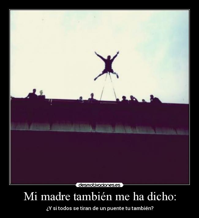 Mi madre también me ha dicho: - ¿Y si todos se tiran de un puente tu también?