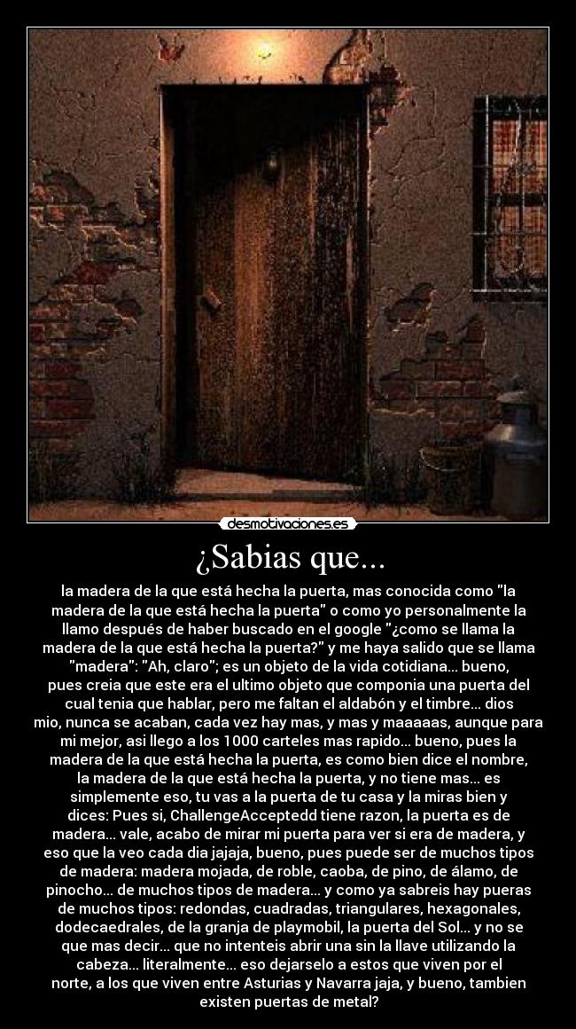 ¿Sabias que... - la madera de la que está hecha la puerta, mas conocida como la
madera de la que está hecha la puerta o como yo personalmente la
llamo después de haber buscado en el google ¿como se llama la
madera de la que está hecha la puerta? y me haya salido que se llama
madera: Ah, claro; es un objeto de la vida cotidiana... bueno,
pues creia que este era el ultimo objeto que componia una puerta del
cual tenia que hablar, pero me faltan el aldabón y el timbre... dios
mio, nunca se acaban, cada vez hay mas, y mas y maaaaas, aunque para
mi mejor, asi llego a los 1000 carteles mas rapido... bueno, pues la
madera de la que está hecha la puerta, es como bien dice el nombre,
la madera de la que está hecha la puerta, y no tiene mas... es
simplemente eso, tu vas a la puerta de tu casa y la miras bien y
dices: Pues si, ChallengeAcceptedd tiene razon, la puerta es de
madera... vale, acabo de mirar mi puerta para ver si era de madera, y
eso que la veo cada dia jajaja, bueno, pues puede ser de muchos tipos
de madera: madera mojada, de roble, caoba, de pino, de álamo, de
pinocho... de muchos tipos de madera... y como ya sabreis hay pueras
de muchos tipos: redondas, cuadradas, triangulares, hexagonales,
dodecaedrales, de la granja de playmobil, la puerta del Sol... y no se
que mas decir... que no intenteis abrir una sin la llave utilizando la
cabeza... literalmente... eso dejarselo a estos que viven por el
norte, a los que viven entre Asturias y Navarra jaja, y bueno, tambien
existen puertas de metal?