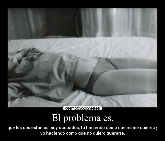 El problema es, - que los dos estamos muy ocupados; tu haciendo como que no me quieres y
yo haciendo como que no quiero quererte.