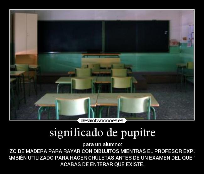 significado de pupitre - para un alumno:
TROZO DE MADERA PARA RAYAR CON DIBUJITOS MIENTRAS EL PROFESOR EXPLICA.
TAMBIÉN UTILIZADO PARA HACER CHULETAS ANTES DE UN EXAMEN DEL QUE TE
ACABAS DE ENTERAR QUE EXISTE.