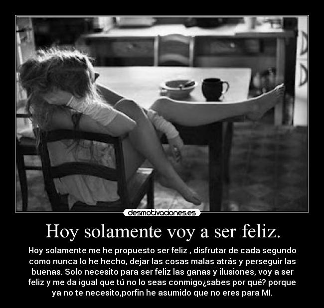 Hoy solamente voy a ser feliz. - Hoy solamente me he propuesto ser feliz , disfrutar de cada segundo
como nunca lo he hecho, dejar las cosas malas atrás y perseguir las
buenas. Solo necesito para ser feliz las ganas y ilusiones, voy a ser
feliz y me da igual que tú no lo seas conmigo¿sabes por qué? porque
ya no te necesito,porfin he asumido que no eres para MI.