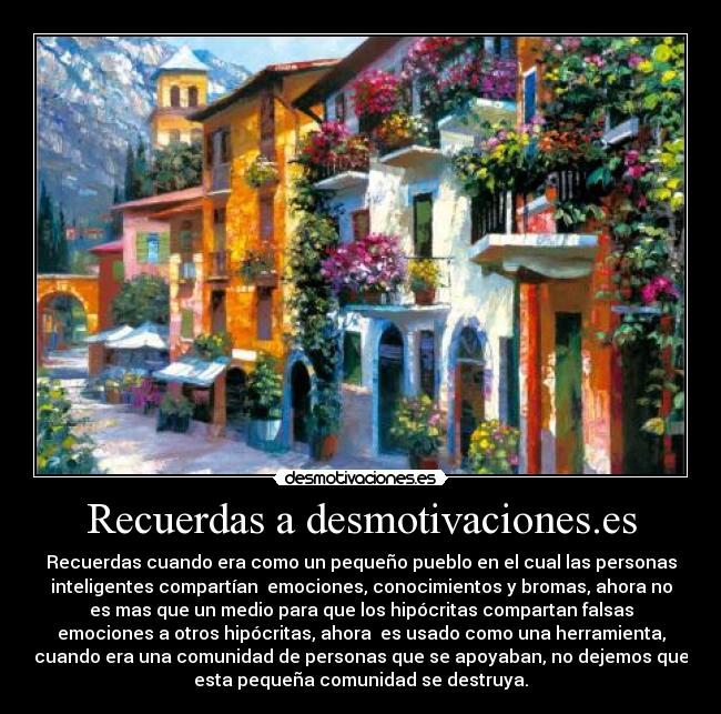 Recuerdas a desmotivaciones.es - Recuerdas cuando era como un pequeño pueblo en el cual las personas
inteligentes compartían  emociones, conocimientos y bromas, ahora no
es mas que un medio para que los hipócritas compartan falsas
emociones a otros hipócritas, ahora  es usado como una herramienta,
cuando era una comunidad de personas que se apoyaban, no dejemos que
esta pequeña comunidad se destruya.