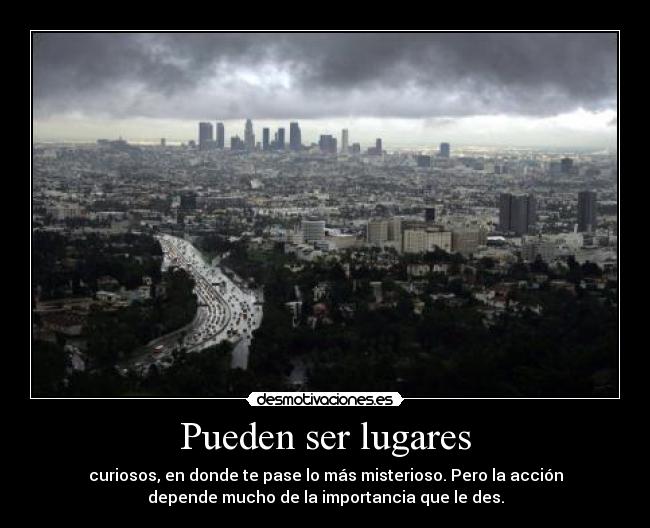 Pueden ser lugares - curiosos, en donde te pase lo más misterioso. Pero la acción
depende mucho de la importancia que le des.