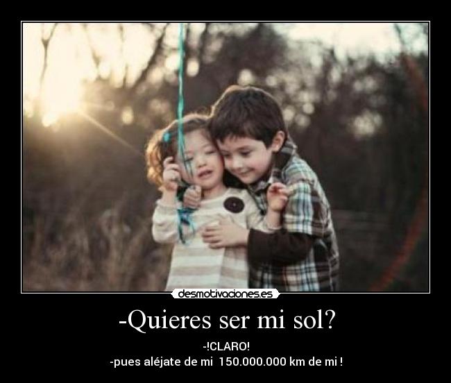 -Quieres ser mi sol? - -!CLARO!
-pues aléjate de mi  150.000.000 km de mi !