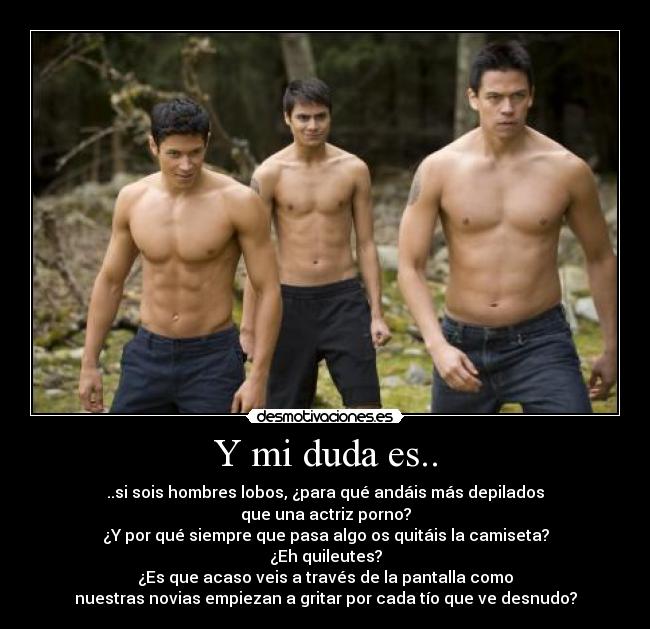 Y mi duda es.. - ..si sois hombres lobos, ¿para qué andáis más depilados
que una actriz porno?
¿Y por qué siempre que pasa algo os quitáis la camiseta?
¿Eh quileutes?
¿Es que acaso veis a través de la pantalla como
nuestras novias empiezan a gritar por cada tío que ve desnudo?