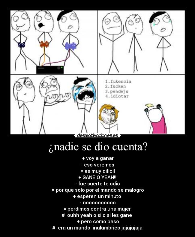 ¿nadie se dio cuenta? - + voy a ganar
-  eso veremos 
= es muy dificil
+ GANE O YEAH!!!
- fue suerte te odio
= por que solo por el mando se malogro
+ esperen un minuto 
- noooooooooo
= perdimos contra una mujer 
#  ouhh yeah o si o si les gane 
+ pero como paso
#  era un mando  inalambrico jajajajaja