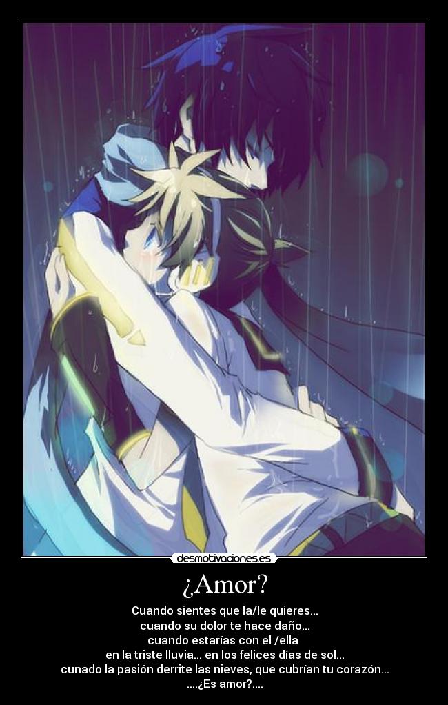 ¿Amor? - Cuando sientes que la/le quieres...
cuando su dolor te hace daño...
cuando estarías con el /ella 
en la triste lluvia... en los felices días de sol...
cunado la pasión derrite las nieves, que cubrían tu corazón...
....¿Es amor?....
