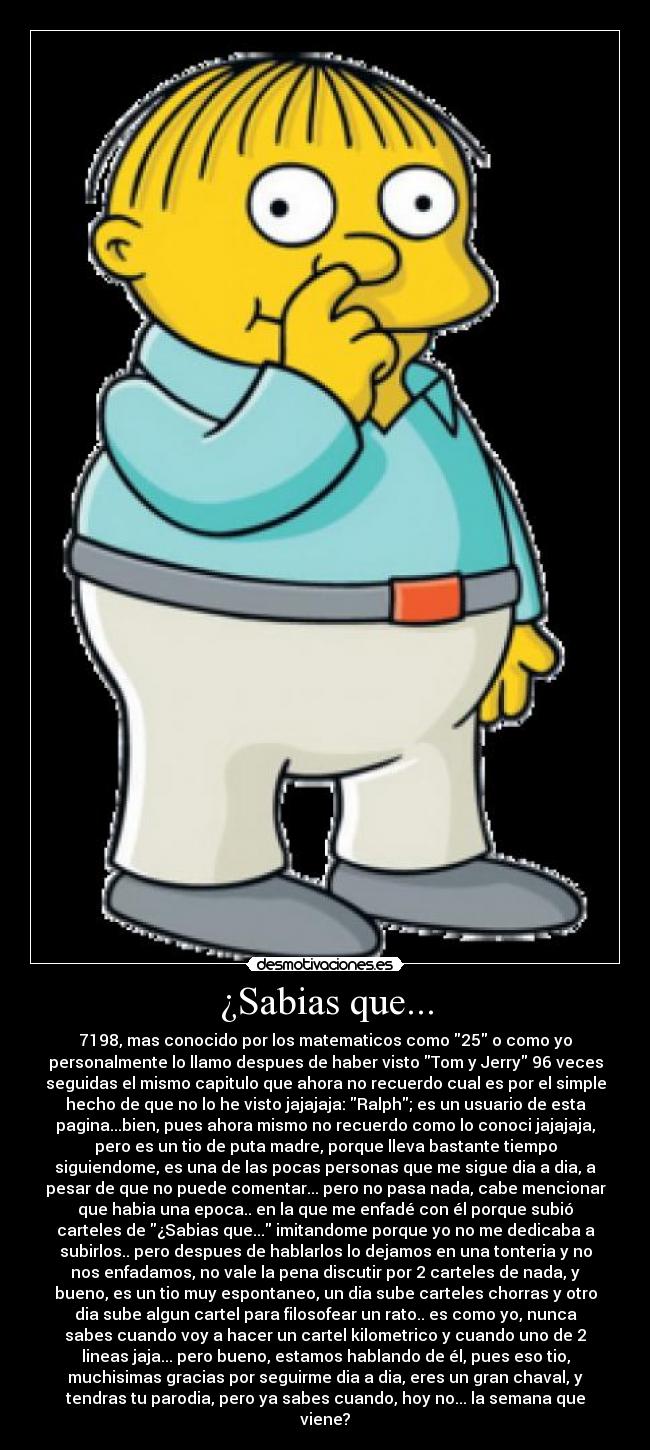 ¿Sabias que... - 7198, mas conocido por los matematicos como 25 o como yo
personalmente lo llamo despues de haber visto Tom y Jerry 96 veces
seguidas el mismo capitulo que ahora no recuerdo cual es por el simple
hecho de que no lo he visto jajajaja: Ralph; es un usuario de esta
pagina...bien, pues ahora mismo no recuerdo como lo conoci jajajaja,
pero es un tio de puta madre, porque lleva bastante tiempo
siguiendome, es una de las pocas personas que me sigue dia a dia, a
pesar de que no puede comentar... pero no pasa nada, cabe mencionar
que habia una epoca.. en la que me enfadé con él porque subió
carteles de ¿Sabias que... imitandome porque yo no me dedicaba a
subirlos.. pero despues de hablarlos lo dejamos en una tonteria y no
nos enfadamos, no vale la pena discutir por 2 carteles de nada, y
bueno, es un tio muy espontaneo, un dia sube carteles chorras y otro
dia sube algun cartel para filosofear un rato.. es como yo, nunca
sabes cuando voy a hacer un cartel kilometrico y cuando uno de 2
lineas jaja... pero bueno, estamos hablando de él, pues eso tio,
muchisimas gracias por seguirme dia a dia, eres un gran chaval, y
tendras tu parodia, pero ya sabes cuando, hoy no... la semana que
viene?