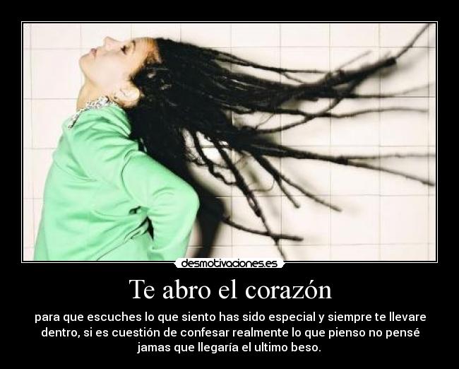 Te abro el corazón - para que escuches lo que siento has sido especial y siempre te llevare
dentro, si es cuestión de confesar realmente lo que pienso no pensé
jamas que llegaría el ultimo beso.