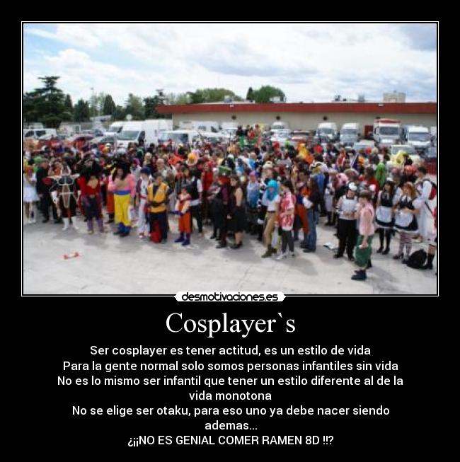 Cosplayer`s - Ser cosplayer es tener actitud, es un estilo de vida
Para la gente normal solo somos personas infantiles sin vida
No es lo mismo ser infantil que tener un estilo diferente al de la vida monotona
No se elige ser otaku, para eso uno ya debe nacer siendo
ademas...
¿¡¡NO ES GENIAL COMER RAMEN 8D !!?