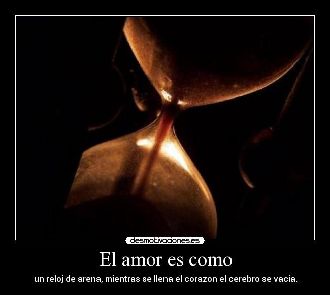 El amor es como - un reloj de arena, mientras se llena el corazon el cerebro se vacia.