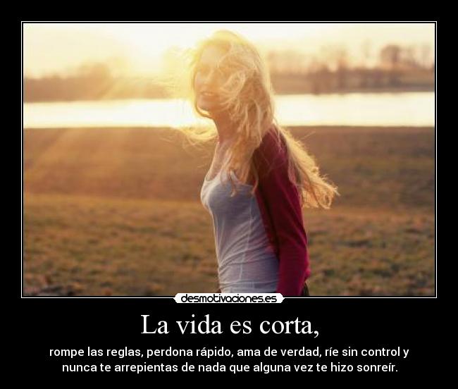 La vida es corta, - rompe las reglas, perdona rápido, ama de verdad, ríe sin control y
nunca te arrepientas de nada que alguna vez te hizo sonreír.