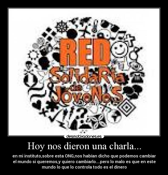 Hoy nos dieron una charla... - en mi instituto,sobre esta ONG,nos habían dicho que podemos cambiar
el mundo si queremos,y quiero cambiarlo....pero lo malo es que en este
mundo lo que lo controla todo es el dinero