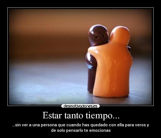 Estar tanto tiempo... - ...sin ver a una persona que cuando has quedado con ella para veros y
de solo pensarlo te emocionas