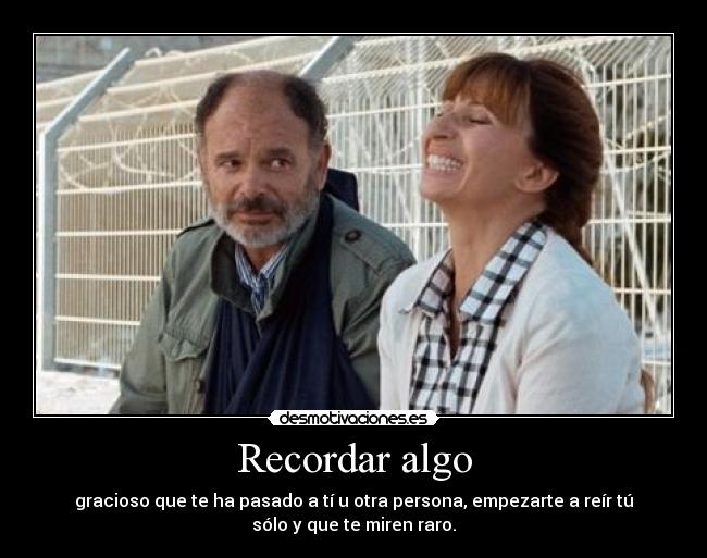 Recordar algo - gracioso que te ha pasado a tí u otra persona, empezarte a reír tú
sólo y que te miren raro.