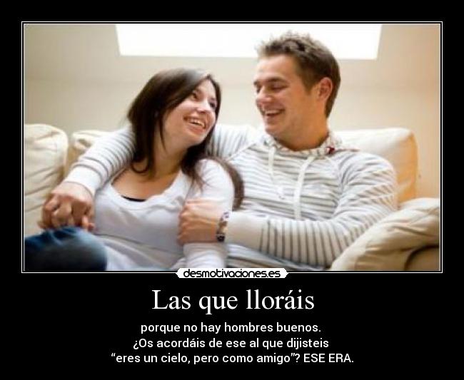 Las que lloráis - porque no hay hombres buenos. 
¿Os acordáis de ese al que dijisteis 
“eres un cielo, pero como amigo”? ESE ERA.