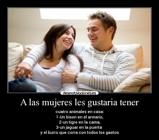 A las mujeres les gustaria tener - cuatro animales en casa:
1-Un bison en el armario,
2-un tigre en la cama,
3-un jaguar en la puerta
y el burro que corra con todos los gastos