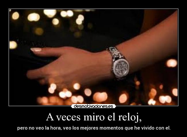 A veces miro el reloj, - pero no veo la hora, veo los mejores momentos que he vivido con el.