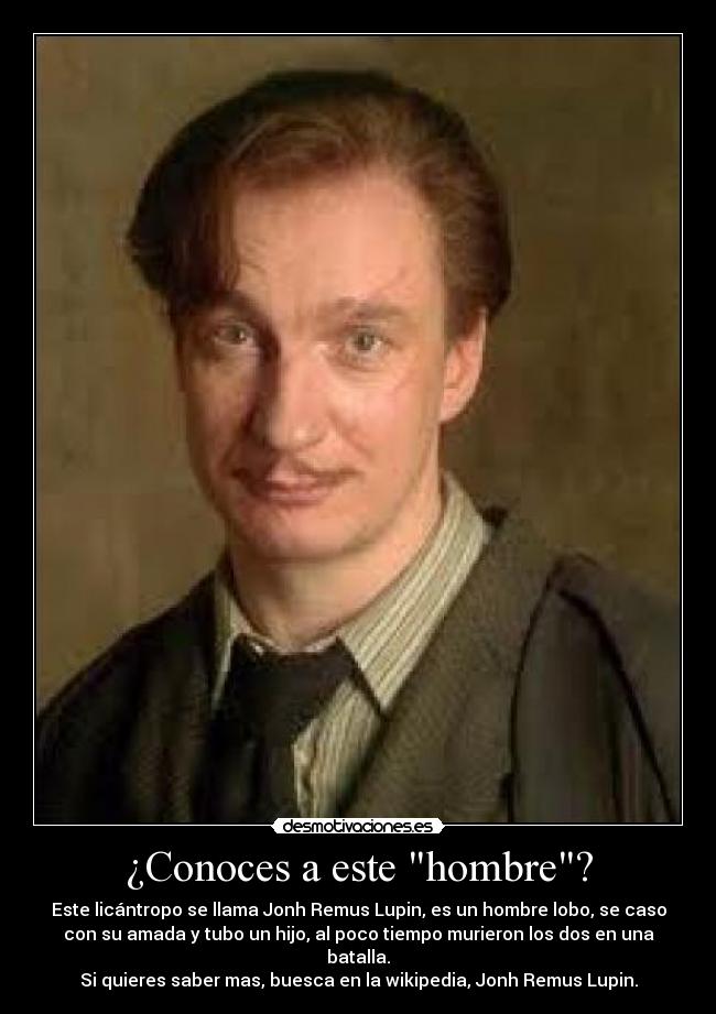 ¿Conoces a este hombre? - Este licántropo se llama Jonh Remus Lupin, es un hombre lobo, se caso
con su amada y tubo un hijo, al poco tiempo murieron los dos en una
batalla.
Si quieres saber mas, buesca en la wikipedia, Jonh Remus Lupin.