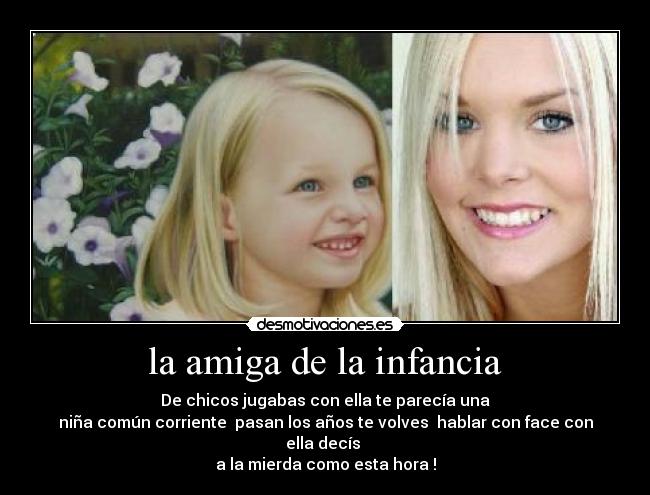 la amiga de la infancia - De chicos jugabas con ella te parecía una
niña común corriente pasan los años te volves hablar con face con ella decís
a la mierda como esta hora !