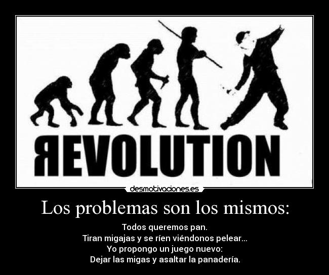 Los problemas son los mismos: - Todos queremos pan.
Tiran migajas y se ríen viéndonos pelear...
Yo propongo un juego nuevo:
Dejar las migas y asaltar la panadería.