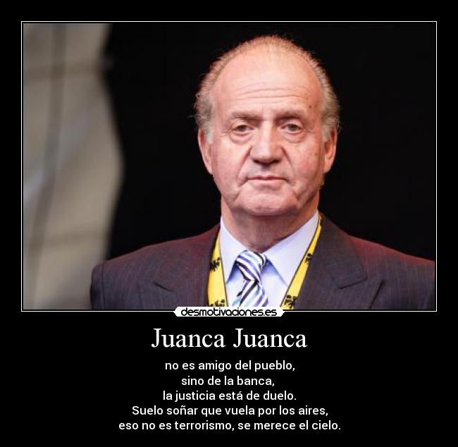 Juanca Juanca - no es amigo del pueblo,
sino de la banca,
la justicia está de duelo.
Suelo soñar que vuela por los aires,
eso no es terrorismo, se merece el cielo.