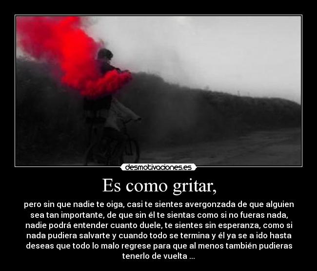 Es como gritar, - pero sin que nadie te oiga, casi te sientes avergonzada de que alguien
sea tan importante, de que sin él te sientas como si no fueras nada,
nadie podrá entender cuanto duele, te sientes sin esperanza, como si
nada pudiera salvarte y cuando todo se termina y él ya se a ido hasta
deseas que todo lo malo regrese para que al menos también pudieras
tenerlo de vuelta ...