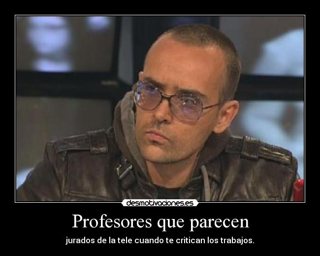 Profesores que parecen - jurados de la tele cuando te critican los trabajos.