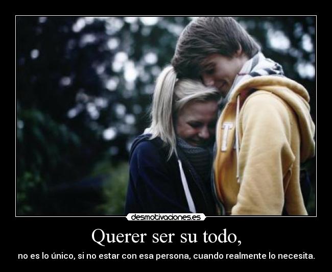Querer ser su todo, - no es lo único, si no estar con esa persona, cuando realmente lo necesita.