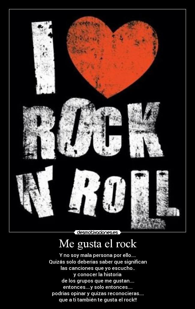 Me gusta el rock - Y no soy mala persona por ello....
Quizás solo deberias saber que significan
las canciones que yo escucho..
y conocer la historia
de los grupos que me gustan....
entonces....y solo entonces....
podrias opinar y quizas reconocieras....
que a ti también te gusta el rock!!