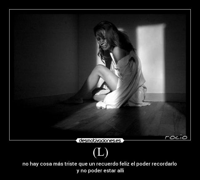 (L) - no hay cosa más triste que un recuerdo feliz el poder recordarlo 
y no poder estar alli