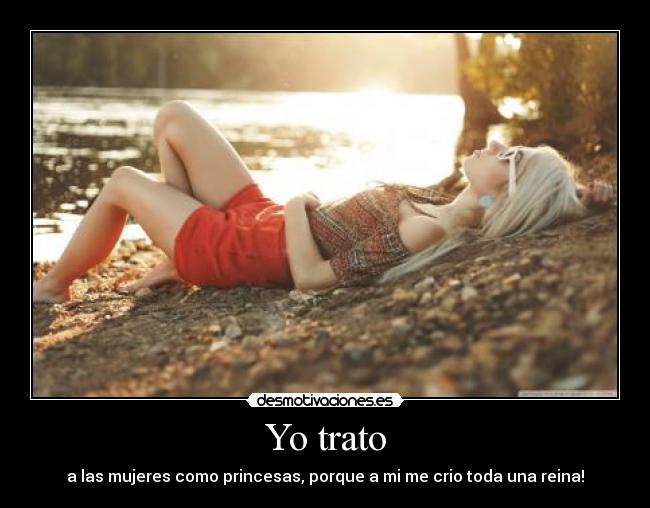Yo trato - a las mujeres como princesas, porque a mi me crio toda una reina!