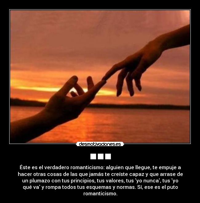 ■■■ - Éste es el verdadero romanticismo: alguien que llegue, te empuje a
hacer otras cosas de las que jamás te creíste capaz y que arrase de
un plumazo con tus principios, tus valores, tus yo nunca, tus yo
qué va y rompa todos tus esquemas y normas. Sí, ese es el puto
romanticismo.