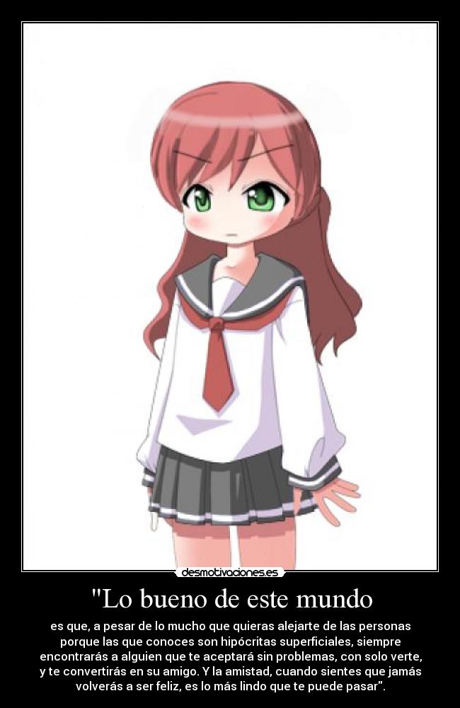 Lo bueno de este mundo - es que, a pesar de lo mucho que quieras alejarte de las personas
porque las que conoces son hipócritas superficiales, siempre
encontrarás a alguien que te aceptará sin problemas, con solo verte,
y te convertirás en su amigo. Y la amistad, cuando sientes que jamás
volverás a ser feliz, es lo más lindo que te puede pasar.