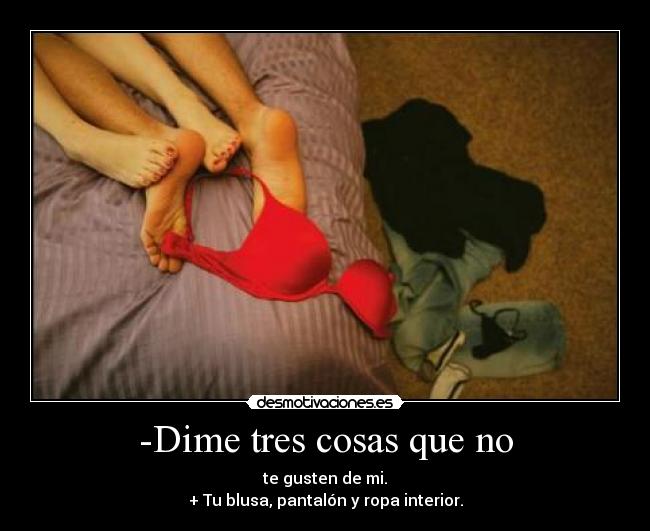 -Dime tres cosas que no - te gusten de mi.
+ Tu blusa, pantalón y ropa interior.
