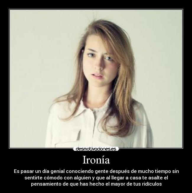 Ironía - Es pasar un día genial conociendo gente después de mucho tiempo sin
sentirte cómodo con alguien y que al llegar a casa te asalte el
pensamiento de que has hecho el mayor de tus ridículos