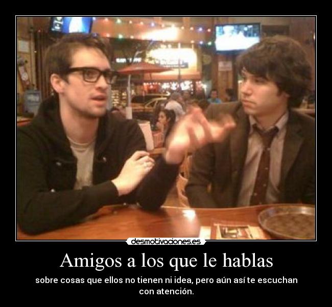 Amigos a los que le hablas - sobre cosas que ellos no tienen ni idea, pero aún así te escuchan con atención.