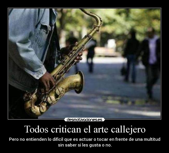 Todos critican el arte callejero - Pero no entienden lo dificil que es actuar o tocar en frente de una multitud
sin saber si les gusta o no.