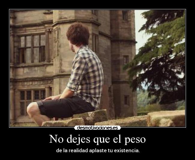 No dejes que el peso - de la realidad aplaste tu existencia.
